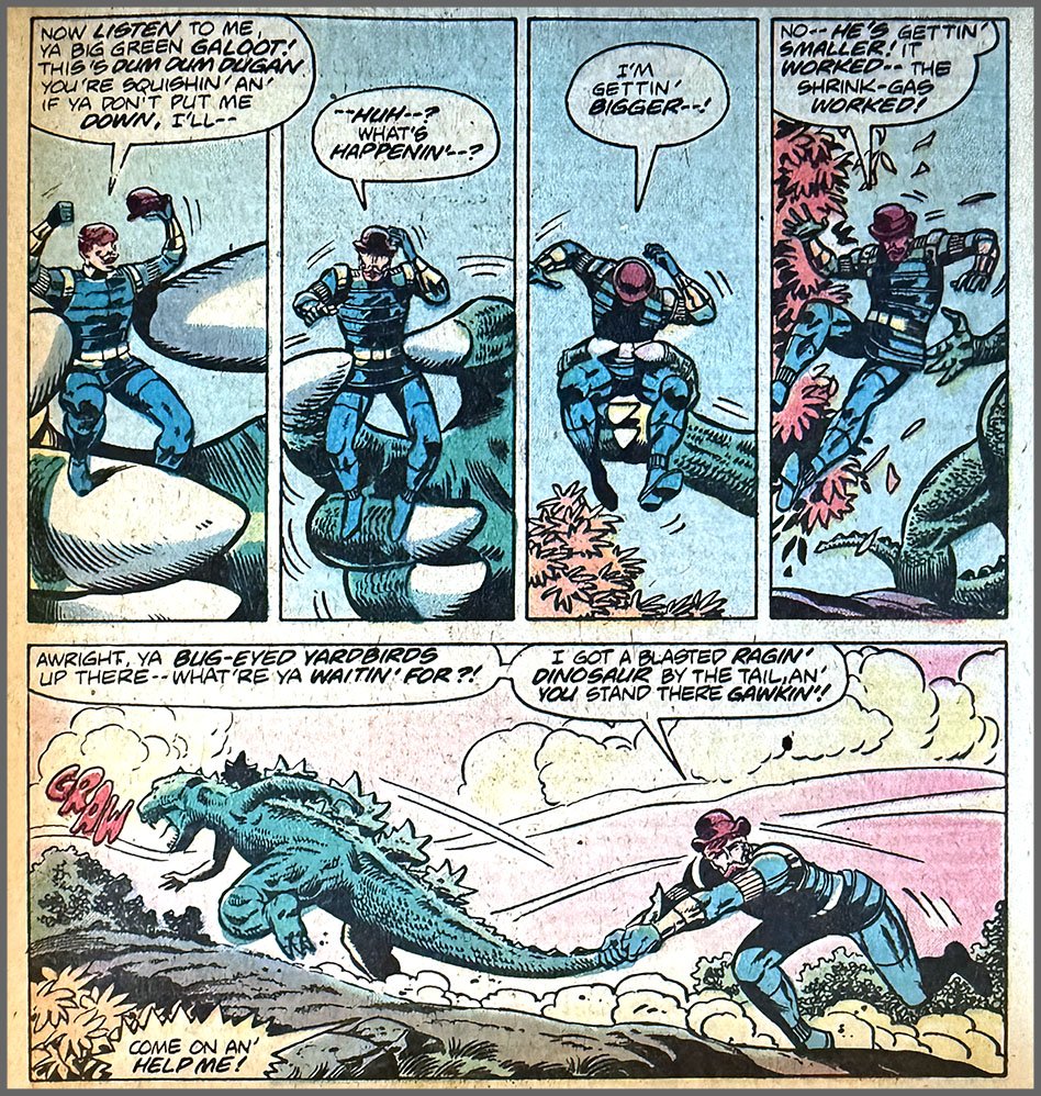 Five panels from this issue. In the first four, Dum Dum Dugan is in Godzilla’s green three-fingered hand, and he’s getting larger relatively to the hand in each progressive panel. In the last panel, Godzilla is about the same size as Dugan, and Dugan has him by the tail. Dugan’s dialogue is “Now listen to me, ya big green galoot! This’s Dum Dum Dugan you’re squishin’ an’ if ya don’t put me down, I’ll — huh —? What’s happenin’ —? I’m gettin’ bigger —! No — he’s gettin’ smaller! It worked — the shrink-gas worked! Awright, ya bug-eyed yardbirds up there —  what’re ya waitin’ for?! I got a blasted ragin’ dinosaur by the tail, an’ you stand there gawkin’! Come on an’ help me!