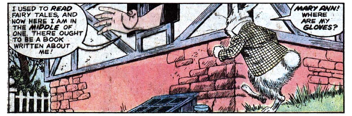 A panel from this issue showing a rabbit in a tweed jacket running toward a house. A large hand and arm is sticking out a window of the house. It’s Alice’s hand — Alice is relatively very large at this point in the story. From inside the house, Alice says “I used to read fairy tales, and now here I am in the middle of one. There ought to be a book written about me!” That’s a little meta joke in case you didn’t catch it. The rabbit says, “Mary Ann! Where are my gloves?”