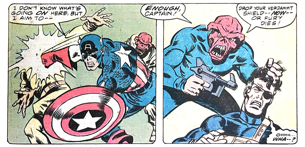 Two panels from this issue. In the first, Captain America is fighting two Red Skulls. Cap says, “I don’t know what’s going on here, but I aim to —” In the second panel, the Red Skull (maybe the real one) points a gun at Nick Fury’s head. The Skull says, “Enough, Captain! Drop your verdammt shield — now — or Fury dies!” Fury mumbles, “Ohhh… wha — ?”